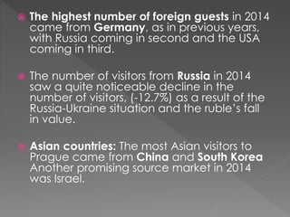  The highest number of foreign guests in 2014
came from Germany, as in previous years,
with Russia coming in second and the USA
coming in third.
 The number of visitors from Russia in 2014
saw a quite noticeable decline in the
number of visitors, (-12.7%) as a result of the
Russia-Ukraine situation and the ruble’s fall
in value.
 Asian countries: The most Asian visitors to
Prague came from China and South Korea
Another promising source market in 2014
was Israel.
 