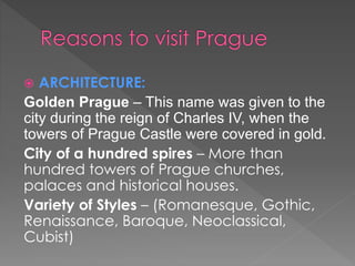  ARCHITECTURE:
Golden Prague – This name was given to the
city during the reign of Charles IV, when the
towers of Prague Castle were covered in gold.
City of a hundred spires – More than
hundred towers of Prague churches,
palaces and historical houses.
Variety of Styles – (Romanesque, Gothic,
Renaissance, Baroque, Neoclassical,
Cubist)
 