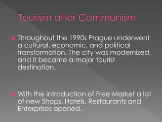  Throughout the 1990s Prague underwent
a cultural, economic, and political
transformation. The city was modernized,
and it became a major tourist
destination.
 With the introduction of Free Market a lot
of new Shops, Hotels, Restaurants and
Enterprises opened.
 