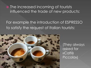  The increased incoming of tourists
influenced the trade of new products:
For example the introduction of ESPRESSO
to satisfy the request of Italian tourists:
 )
(They always
asked for
«Caffè
Piccolo»)
 