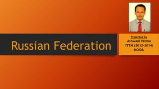 Russian Federation 
Presented by 
Ashwani Verma 
IITTM (2012-2014) 
NOIDA 
 