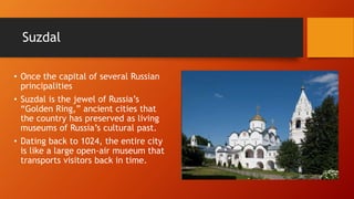 Suzdal 
• Once the capital of several Russian 
principalities 
• Suzdal is the jewel of Russia’s 
“Golden Ring,” ancient cities that 
the country has preserved as living 
museums of Russia’s cultural past. 
• Dating back to 1024, the entire city 
is like a large open-air museum that 
transports visitors back in time. 
 