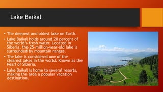 Lake Baikal 
• The deepest and oldest lake on Earth. 
• Lake Baikal holds around 20 percent of 
the world’s fresh water. Located in 
Siberia, the 25-million-year-old lake is 
surrounded by mountain ranges. 
• The lake is considered one of the 
clearest lakes in the world. Known as the 
Pearl of Siberia, 
• Lake Baikal is home to several resorts, 
making the area a popular vacation 
destination. 
 