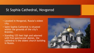 St Sophia Cathedral, Novgorod 
• Located in Novgorod, Russia’s oldest 
city, 
• Saint Sophia Cathedral is situated 
within the grounds of the city’s 
Kremlin. 
• Standing 125 feet high and adorned 
with five spectacular domes, the 
cathedral is the oldest church building 
in Russia. 
 