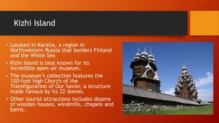 Kizhi Island 
• Located in Karelia, a region in 
Northwestern Russia that borders Finland 
and the White Sea 
• Kizhi Island is best known for its 
incredible open-air museum. 
• The museum’s collection features the 
120-foot high Church of the 
Transfiguration of Our Savior, a structure 
made famous by its 22 domes. 
• Other tourist attractions includes dozens 
of wooden houses, windmills, chapels and 
barns. 
 