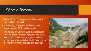 Valley of Geysers 
• Situated on the Kamchatka Peninsula in 
the Russian Far East 
• The Valley of Geysers is the second 
largest geyser field in the world. 
• The Valley of Geysers was discovered in 
1941 by local scientist Tatyana Ustinova. 
Since then it became a popular tourist 
attraction in Kamchatka and attracts a lot 
of interest from scientists and tourists. 
 