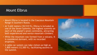Mount Elbrus 
• Mount Elbrus is located in the Caucasus Mountain 
Range in Southern Russia. 
• At 5,642 meters (18,510 ft), Elbrus is included as 
one of the Seven Summits, the highest summits on 
each of the planet’s seven continents, attracting 
both experienced and novice mountain climbers. 
• While the mountain was formed from a volcano, it 
is considered dormant, with no recorded 
eruptions. 
• A cable car system can take visitors as high as 
3,800 meters (12,500 ft), facilitating ascents to 
the summit. 
 
