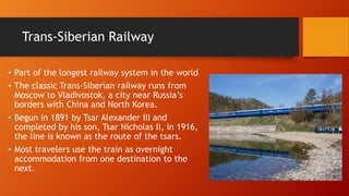Trans-Siberian Railway 
• Part of the longest railway system in the world 
• The classic Trans-Siberian railway runs from 
Moscow to Vladivostok, a city near Russia’s 
borders with China and North Korea. 
• Begun in 1891 by Tsar Alexander III and 
completed by his son, Tsar Nicholas II, in 1916, 
the line is known as the route of the tsars. 
• Most travelers use the train as overnight 
accommodation from one destination to the 
next. 
 