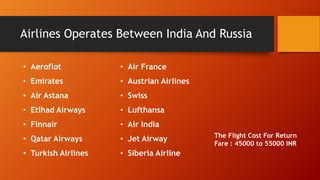 Airlines Operates Between India And Russia 
• Air France 
• Austrian Airlines 
• Swiss 
• Lufthansa 
• Air India 
• Jet Airway 
• Siberia Airline 
• Aeroflot 
• Emirates 
• Air Astana 
• Etihad Airways 
• Finnair 
• Qatar Airways 
• Turkish Airlines 
The Flight Cost For Return 
Fare : 45000 to 55000 INR 
 