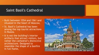 Saint Basil's Cathedral 
• Built between 1554 and 1561 and 
situated in the heart of Moscow, 
• St. Basil’s Cathedral has been 
among the top tourist attractions 
in Russia. 
• It is not the building’s interior 
artifacts that attract visitors, but 
rather the cathedral’s distinctive 
architecture. Designed to 
resemble the shape of a bonfire 
in full flame, 
 