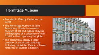 Hermitage Museum 
• Founded in 1764 by Catherine the 
Great 
• The Hermitage Museum in Saint 
Petersburg, Russia is a massive 
museum of art and culture showing 
the highlights of a collection of over 
3 million items spanning the globe. 
• The collections occupy a large 
complex of six historic buildings 
including the Winter Palace, a former 
residence of Russian emperors. 
 