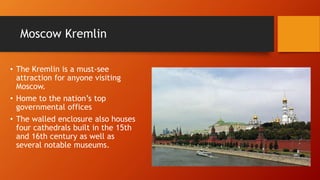 Moscow Kremlin 
• The Kremlin is a must-see 
attraction for anyone visiting 
Moscow. 
• Home to the nation’s top 
governmental offices 
• The walled enclosure also houses 
four cathedrals built in the 15th 
and 16th century as well as 
several notable museums. 
 