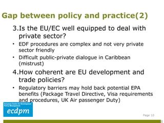 3.Is the EU/EC well equipped to deal with private sector?  EDF procedures are complex and not very private sector friendly Difficult public-private dialogue in Caribbean (mistrust) 4.How coherent are EU development and trade policies?  Regulatory barriers may hold back potential EPA benefits (Package Travel Directive, Visa requirements and procedures, UK Air passenger Duty) Gap between policy and practice(2) Page  