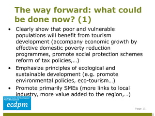 Clearly show that poor and vulnerable populations will benefit from tourism development (accompany economic growth by effective domestic poverty reduction programmes, promote social protection schemes reform of tax policies,…) Emphasize principles of ecological and sustainable development (e.g. promote environmental policies, eco-tourism…) Promote primarily SMEs (more links to local industry, more value added to the region,…) The way forward: what could be done now? (1) Page  