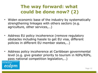 Widen economic base of the industry by systematically strengthening linkages with others sectors (e.g. agriculture, other services,…) Address EU policy incoherence (remove regulatory obstacles including hassle to get EU visa, different policies in different EU member states,…) Address policy incoherence at Caribbean governmental level (e.g. give greater priority to tourism in NIPs/RIPs, pass national competition legislation,…)  The way forward: what could be done now? (2)  Page  