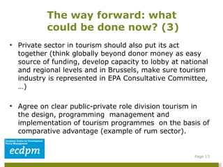 Private sector in tourism should also put its act together (think globally beyond donor money as easy source of funding, develop capacity to lobby at national and regional levels and in Brussels, make sure tourism industry is represented in EPA Consultative Committee,…)  Agree on clear public-private role division tourism in the design, programming  management and implementation of tourism programmes  on the basis of comparative advantage (example of rum sector).  The way forward: what could be done now? (3)  Page  