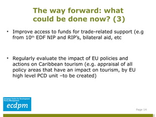 Improve access to funds for trade-related support (e.g from 10 th  EDF NIP and RIP’s, bilateral aid, etc Regularly evaluate the impact of EU policies and actions on Caribbean tourism (e.g. appraisal of all policy areas that have an impact on tourism, by EU high level PCD unit –to be created)  The way forward: what could be done now? (3)  Page  
