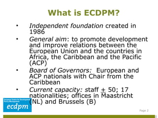 Independent foundation  created in 1986 General aim : to promote development and improve relations between the European Union and the countries in Africa, the Caribbean and the Pacific (ACP) Board of Governors:  European and ACP nationals with Chair from the Caribbean Current capacity: s taff  +  50; 17 nationalities; offices in Maastricht (NL) and Brussels (B) What is ECDPM? Page  
