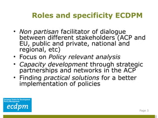 Non partisan  facilitator of dialogue between different stakeholders (ACP and EU, public and private, national and regional, etc) Focus on  Policy relevant analysis  Capacity development  through strategic partnerships and networks in the ACP Finding  practical solutions  for a better implementation of policies Roles and specificity ECDPM Page  