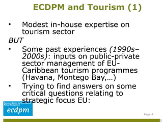 Modest in-house expertise on tourism sector  BUT Some past experiences  (1990s–2000s) : inputs on public-private sector management of EU-Caribbean tourism programmes (Havana, Montego Bay,…)  Trying to find answers on some critical questions relating to strategic focus EU: ECDPM and Tourism (1) Page  