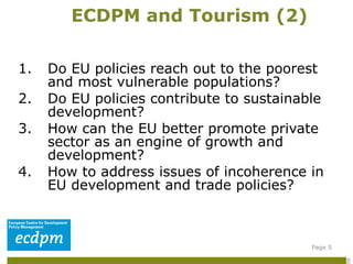 1. Do EU policies reach out to the poorest and most vulnerable populations?  2. Do EU policies contribute to sustainable development? 3. How can the EU better promote private sector as an engine of growth and development? 4. How to address issues of incoherence in EU development and trade policies? ECDPM and Tourism (2) Page  