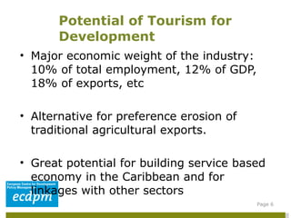 Major economic weight of the industry: 10% of total employment, 12% of GDP, 18% of exports, etc  Alternative for preference erosion of traditional agricultural exports. Great potential for building service based economy in the Caribbean and for linkages with other sectors  Potential of Tourism for Development Page  