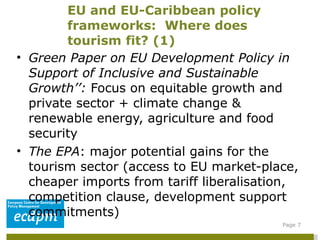 Green Paper on EU Development Policy in Support of Inclusive and Sustainable Growth’’:  Focus on equitable growth and private sector + climate change & renewable energy, agriculture and food security The EPA : major potential gains for the tourism sector (access to EU market-place, cheaper imports from tariff liberalisation, competition clause, development support commitments) EU and EU-Caribbean policy frameworks:  Where does tourism fit? (1)  Page  