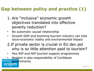Are “inclusive” economic growth objectives translated into effective poverty reduction?  No automatic causal relationship  Growth GDP and booming tourism industry can hide socio-economic reality and environmental impact 2.If private sector is crucial in EU dev pol why is so little attention paid to tourism?  Few RIP and NIP tourism support programmes Neglect is also responsibility of Caribbean governments Regulatory EU policies constrain EPA benefits (Travel package directive, Visa requirements, Carbon tax). Gap between policy and practice (1) Page  