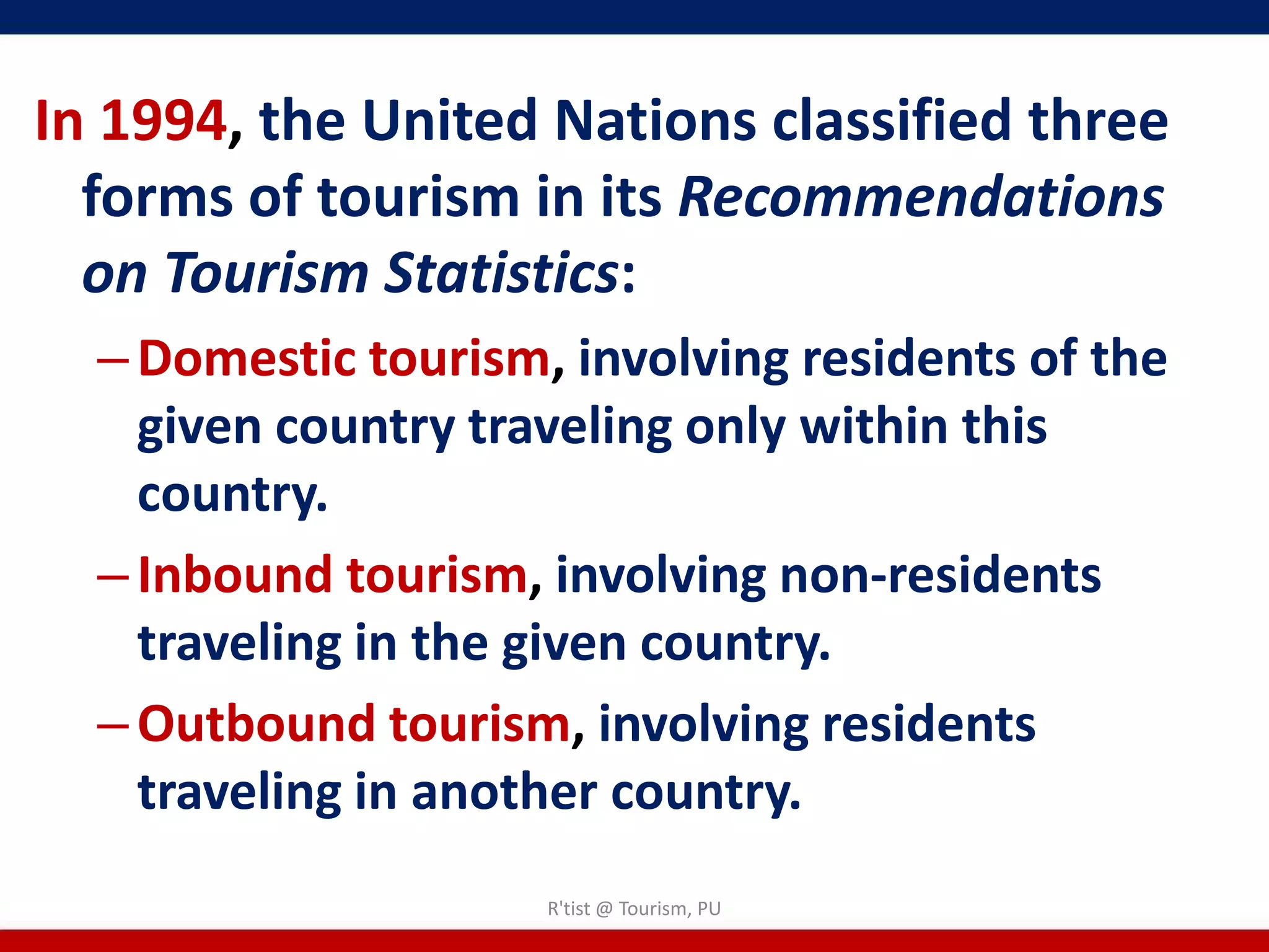 In 1994, the United Nations classified three
  forms of tourism in its Recommendations
  on Tourism Statistics:
  – Domestic tourism, involving residents of the
    given country traveling only within this
    country.
  – Inbound tourism, involving non-residents
    traveling in the given country.
  – Outbound tourism, involving residents
    traveling in another country.
                     R'tist @ Tourism, PU
 