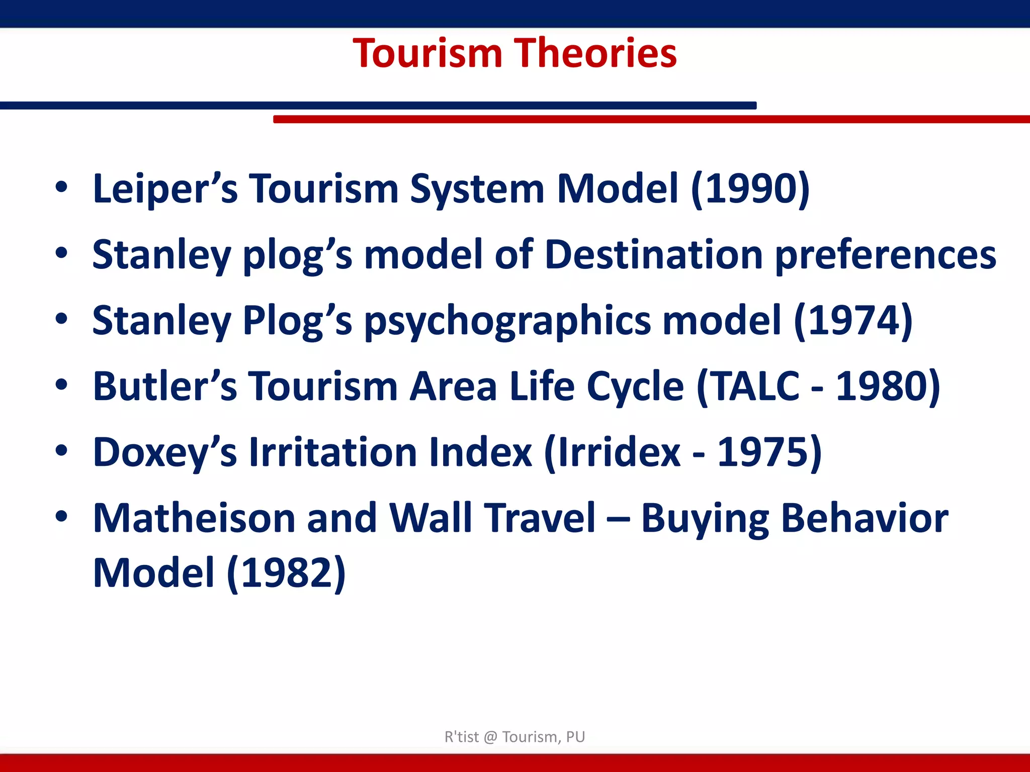 Tourism Theories

•   Leiper’s Tourism System Model (1990)
•   Stanley plog’s model of Destination preferences
•   Stanley Plog’s psychographics model (1974)
•   Butler’s Tourism Area Life Cycle (TALC - 1980)
•   Doxey’s Irritation Index (Irridex - 1975)
•   Matheison and Wall Travel – Buying Behavior
    Model (1982)


                      R'tist @ Tourism, PU
 