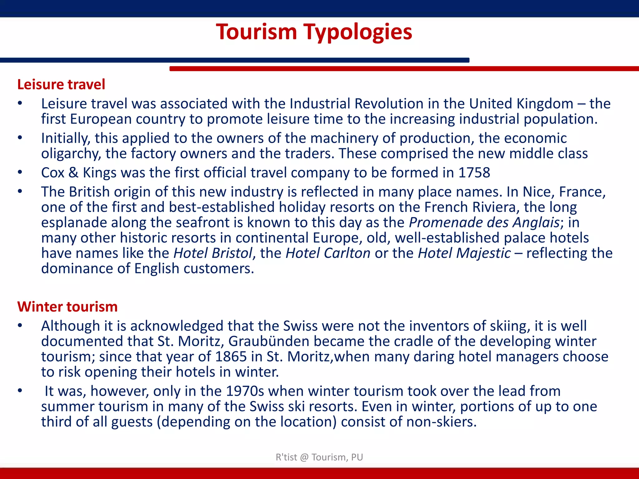 Tourism Typologies

Leisure travel
• Leisure travel was associated with the Industrial Revolution in the United Kingdom – the
    first European country to promote leisure time to the increasing industrial population.
• Initially, this applied to the owners of the machinery of production, the economic
    oligarchy, the factory owners and the traders. These comprised the new middle class
• Cox & Kings was the first official travel company to be formed in 1758
• The British origin of this new industry is reflected in many place names. In Nice, France,
    one of the first and best-established holiday resorts on the French Riviera, the long
    esplanade along the seafront is known to this day as the Promenade des Anglais; in
    many other historic resorts in continental Europe, old, well-established palace hotels
    have names like the Hotel Bristol, the Hotel Carlton or the Hotel Majestic – reflecting the
    dominance of English customers.

Winter tourism
• Although it is acknowledged that the Swiss were not the inventors of skiing, it is well
   documented that St. Moritz, Graubünden became the cradle of the developing winter
   tourism; since that year of 1865 in St. Moritz,when many daring hotel managers choose
   to risk opening their hotels in winter.
• It was, however, only in the 1970s when winter tourism took over the lead from
   summer tourism in many of the Swiss ski resorts. Even in winter, portions of up to one
   third of all guests (depending on the location) consist of non-skiers.

                                         R'tist @ Tourism, PU
 