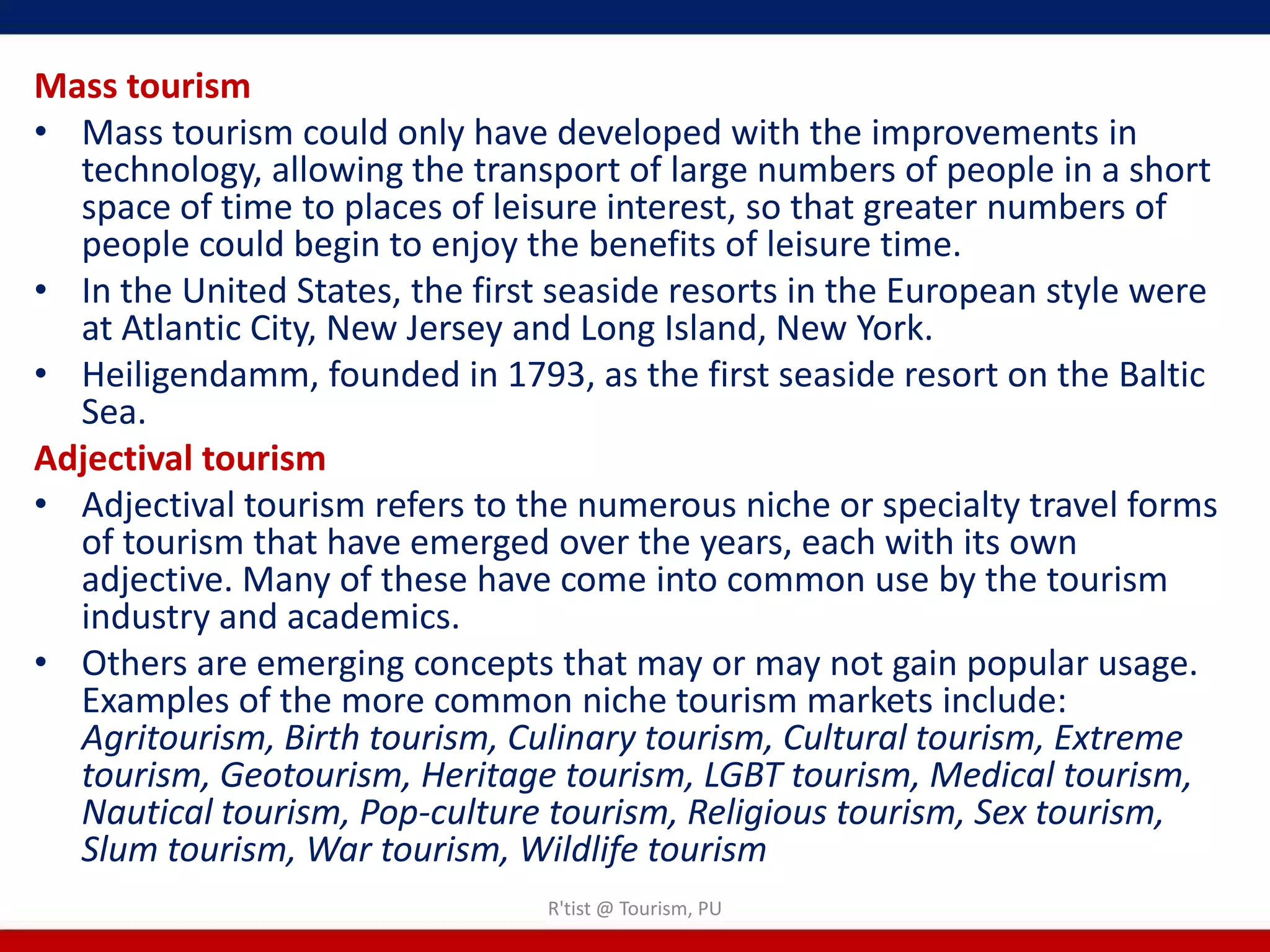 Mass tourism
• Mass tourism could only have developed with the improvements in
  technology, allowing the transport of large numbers of people in a short
  space of time to places of leisure interest, so that greater numbers of
  people could begin to enjoy the benefits of leisure time.
• In the United States, the first seaside resorts in the European style were
  at Atlantic City, New Jersey and Long Island, New York.
• Heiligendamm, founded in 1793, as the first seaside resort on the Baltic
  Sea.
Adjectival tourism
• Adjectival tourism refers to the numerous niche or specialty travel forms
  of tourism that have emerged over the years, each with its own
  adjective. Many of these have come into common use by the tourism
  industry and academics.
• Others are emerging concepts that may or may not gain popular usage.
  Examples of the more common niche tourism markets include:
  Agritourism, Birth tourism, Culinary tourism, Cultural tourism, Extreme
  tourism, Geotourism, Heritage tourism, LGBT tourism, Medical tourism,
  Nautical tourism, Pop-culture tourism, Religious tourism, Sex tourism,
  Slum tourism, War tourism, Wildlife tourism
                                R'tist @ Tourism, PU
 