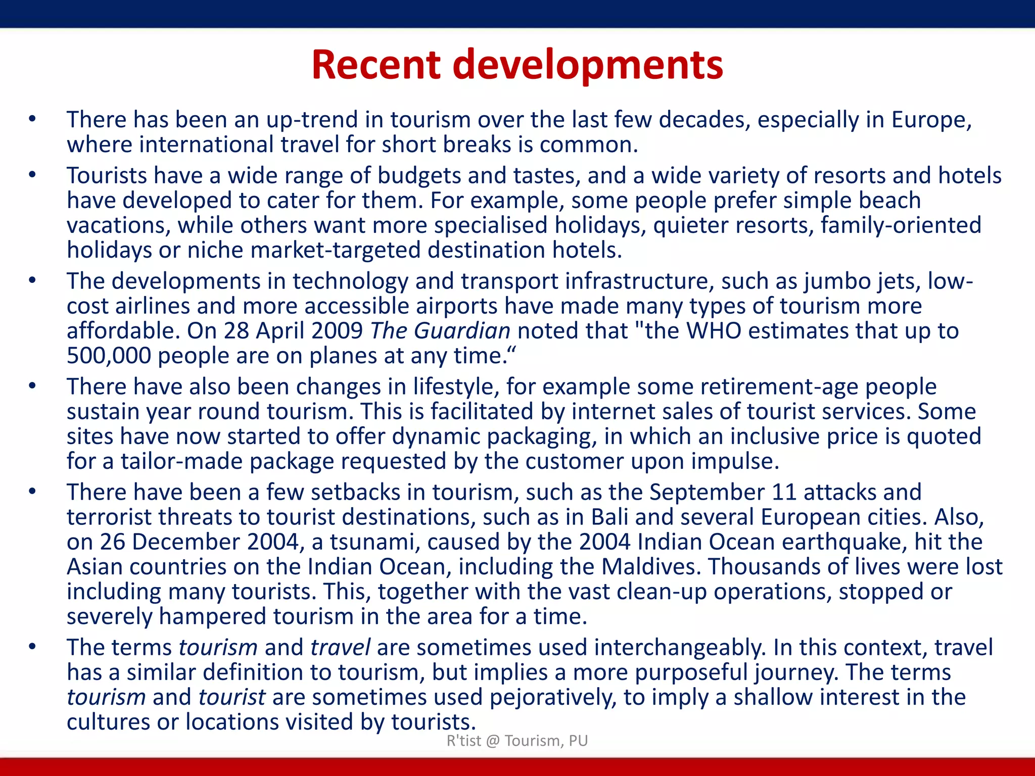 Recent developments
•   There has been an up-trend in tourism over the last few decades, especially in Europe,
    where international travel for short breaks is common.
•   Tourists have a wide range of budgets and tastes, and a wide variety of resorts and hotels
    have developed to cater for them. For example, some people prefer simple beach
    vacations, while others want more specialised holidays, quieter resorts, family-oriented
    holidays or niche market-targeted destination hotels.
•   The developments in technology and transport infrastructure, such as jumbo jets, low-
    cost airlines and more accessible airports have made many types of tourism more
    affordable. On 28 April 2009 The Guardian noted that "the WHO estimates that up to
    500,000 people are on planes at any time.“
•   There have also been changes in lifestyle, for example some retirement-age people
    sustain year round tourism. This is facilitated by internet sales of tourist services. Some
    sites have now started to offer dynamic packaging, in which an inclusive price is quoted
    for a tailor-made package requested by the customer upon impulse.
•   There have been a few setbacks in tourism, such as the September 11 attacks and
    terrorist threats to tourist destinations, such as in Bali and several European cities. Also,
    on 26 December 2004, a tsunami, caused by the 2004 Indian Ocean earthquake, hit the
    Asian countries on the Indian Ocean, including the Maldives. Thousands of lives were lost
    including many tourists. This, together with the vast clean-up operations, stopped or
    severely hampered tourism in the area for a time.
•   The terms tourism and travel are sometimes used interchangeably. In this context, travel
    has a similar definition to tourism, but implies a more purposeful journey. The terms
    tourism and tourist are sometimes used pejoratively, to imply a shallow interest in the
    cultures or locations visited by tourists.
                                         R'tist @ Tourism, PU
 