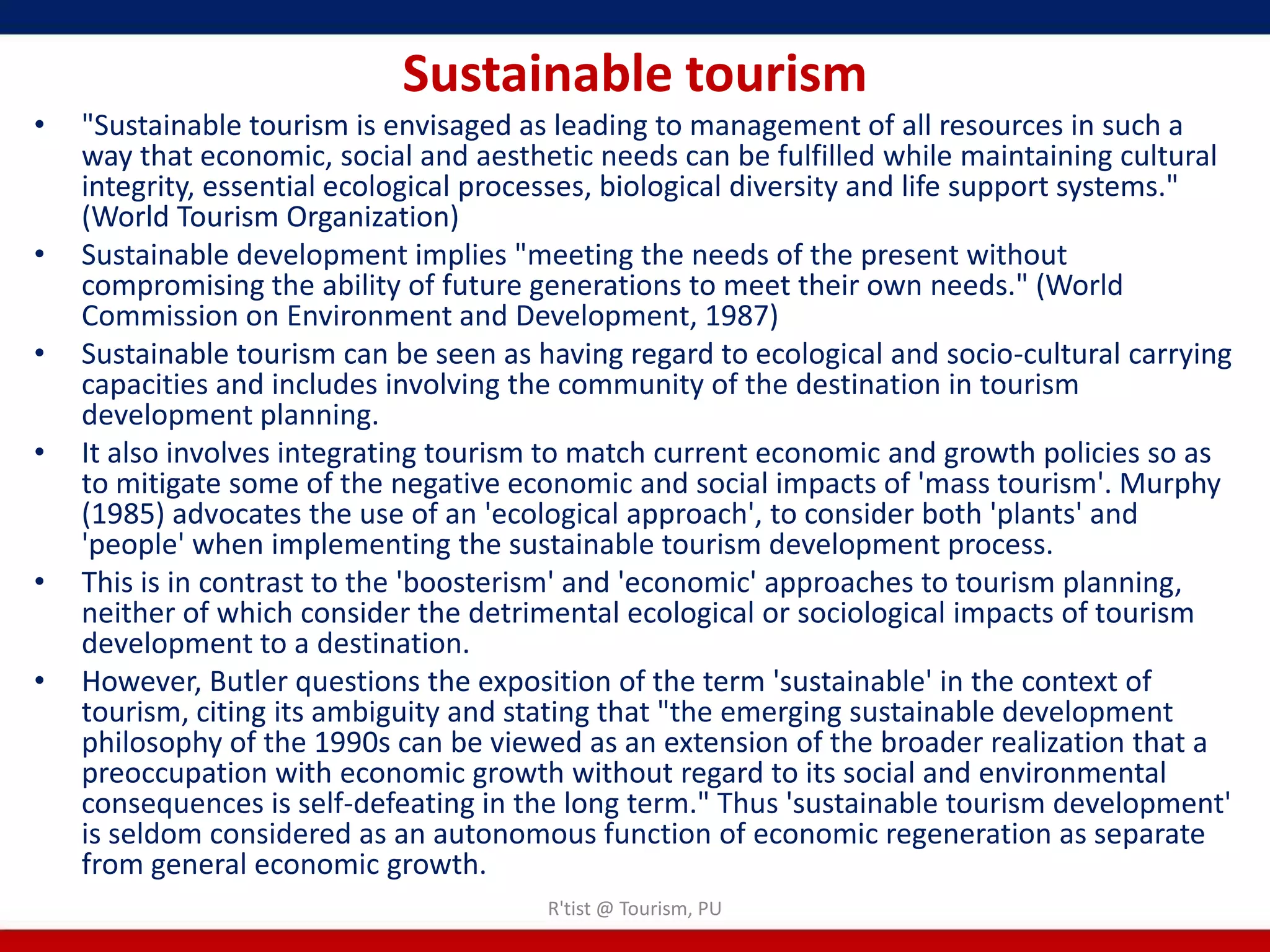 Sustainable tourism
•   "Sustainable tourism is envisaged as leading to management of all resources in such a
    way that economic, social and aesthetic needs can be fulfilled while maintaining cultural
    integrity, essential ecological processes, biological diversity and life support systems."
    (World Tourism Organization)
•   Sustainable development implies "meeting the needs of the present without
    compromising the ability of future generations to meet their own needs." (World
    Commission on Environment and Development, 1987)
•   Sustainable tourism can be seen as having regard to ecological and socio-cultural carrying
    capacities and includes involving the community of the destination in tourism
    development planning.
•   It also involves integrating tourism to match current economic and growth policies so as
    to mitigate some of the negative economic and social impacts of 'mass tourism'. Murphy
    (1985) advocates the use of an 'ecological approach', to consider both 'plants' and
    'people' when implementing the sustainable tourism development process.
•   This is in contrast to the 'boosterism' and 'economic' approaches to tourism planning,
    neither of which consider the detrimental ecological or sociological impacts of tourism
    development to a destination.
•   However, Butler questions the exposition of the term 'sustainable' in the context of
    tourism, citing its ambiguity and stating that "the emerging sustainable development
    philosophy of the 1990s can be viewed as an extension of the broader realization that a
    preoccupation with economic growth without regard to its social and environmental
    consequences is self-defeating in the long term." Thus 'sustainable tourism development'
    is seldom considered as an autonomous function of economic regeneration as separate
    from general economic growth.
                                        R'tist @ Tourism, PU
 