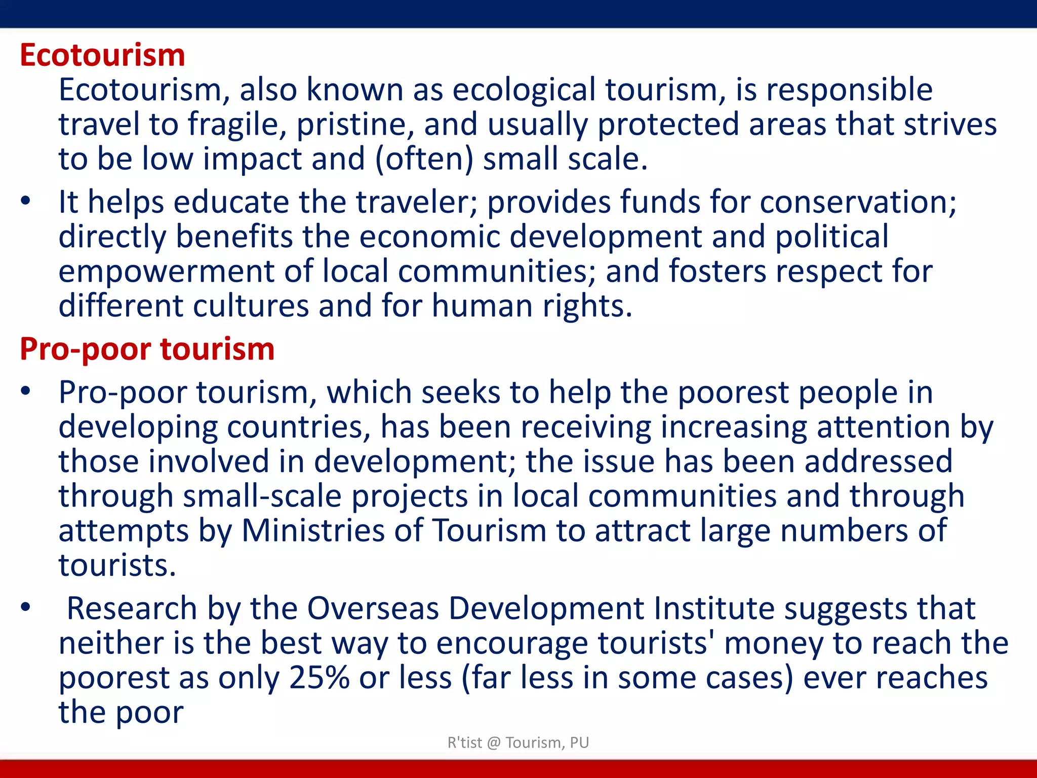 Ecotourism
  Ecotourism, also known as ecological tourism, is responsible
  travel to fragile, pristine, and usually protected areas that strives
  to be low impact and (often) small scale.
• It helps educate the traveler; provides funds for conservation;
  directly benefits the economic development and political
  empowerment of local communities; and fosters respect for
  different cultures and for human rights.
Pro-poor tourism
• Pro-poor tourism, which seeks to help the poorest people in
  developing countries, has been receiving increasing attention by
  those involved in development; the issue has been addressed
  through small-scale projects in local communities and through
  attempts by Ministries of Tourism to attract large numbers of
  tourists.
• Research by the Overseas Development Institute suggests that
  neither is the best way to encourage tourists' money to reach the
  poorest as only 25% or less (far less in some cases) ever reaches
  the poor
                              R'tist @ Tourism, PU
 