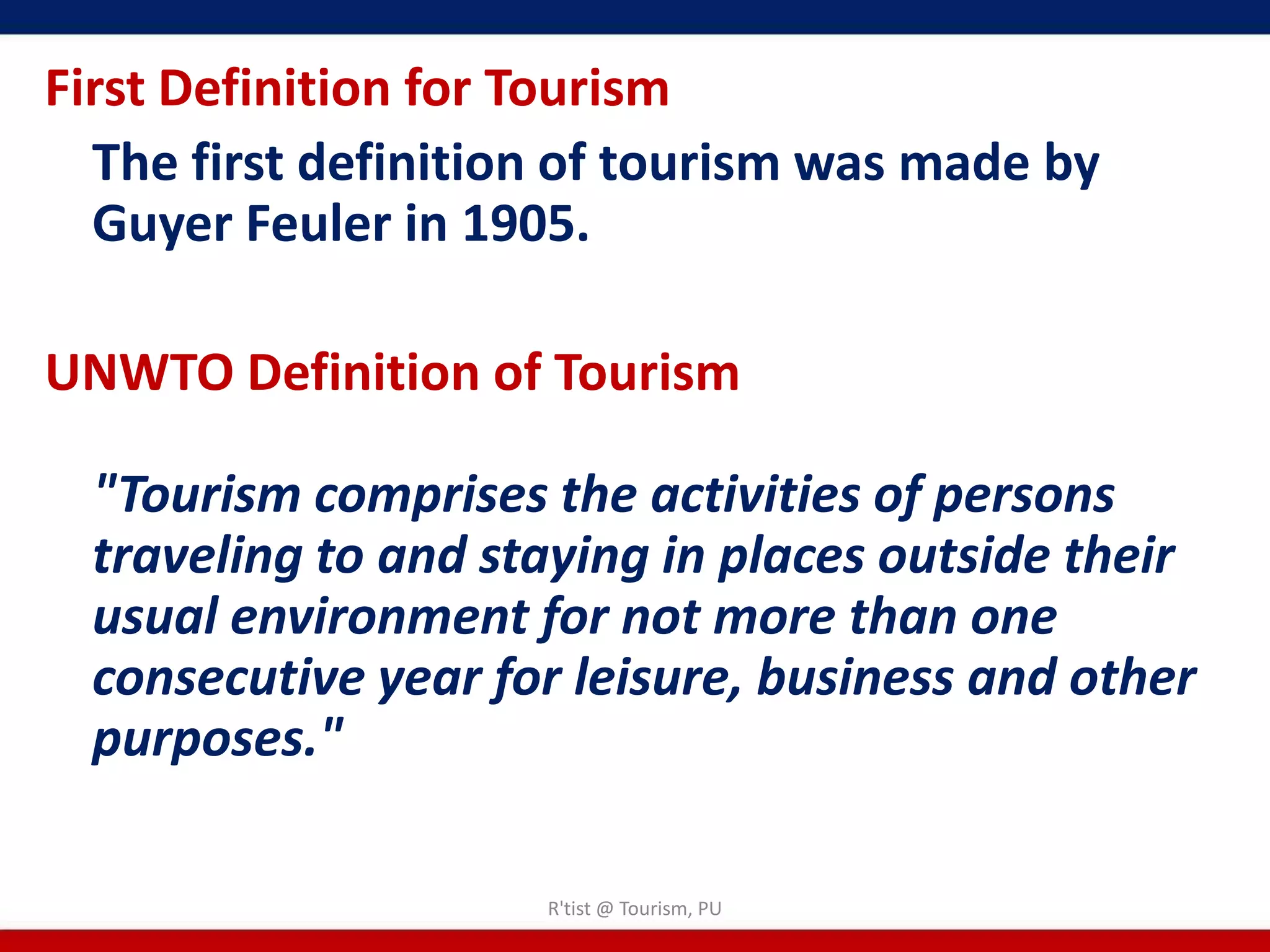 First Definition for Tourism
  The first definition of tourism was made by
  Guyer Feuler in 1905.

UNWTO Definition of Tourism

  "Tourism comprises the activities of persons
  traveling to and staying in places outside their
  usual environment for not more than one
  consecutive year for leisure, business and other
  purposes."

                     R'tist @ Tourism, PU
 