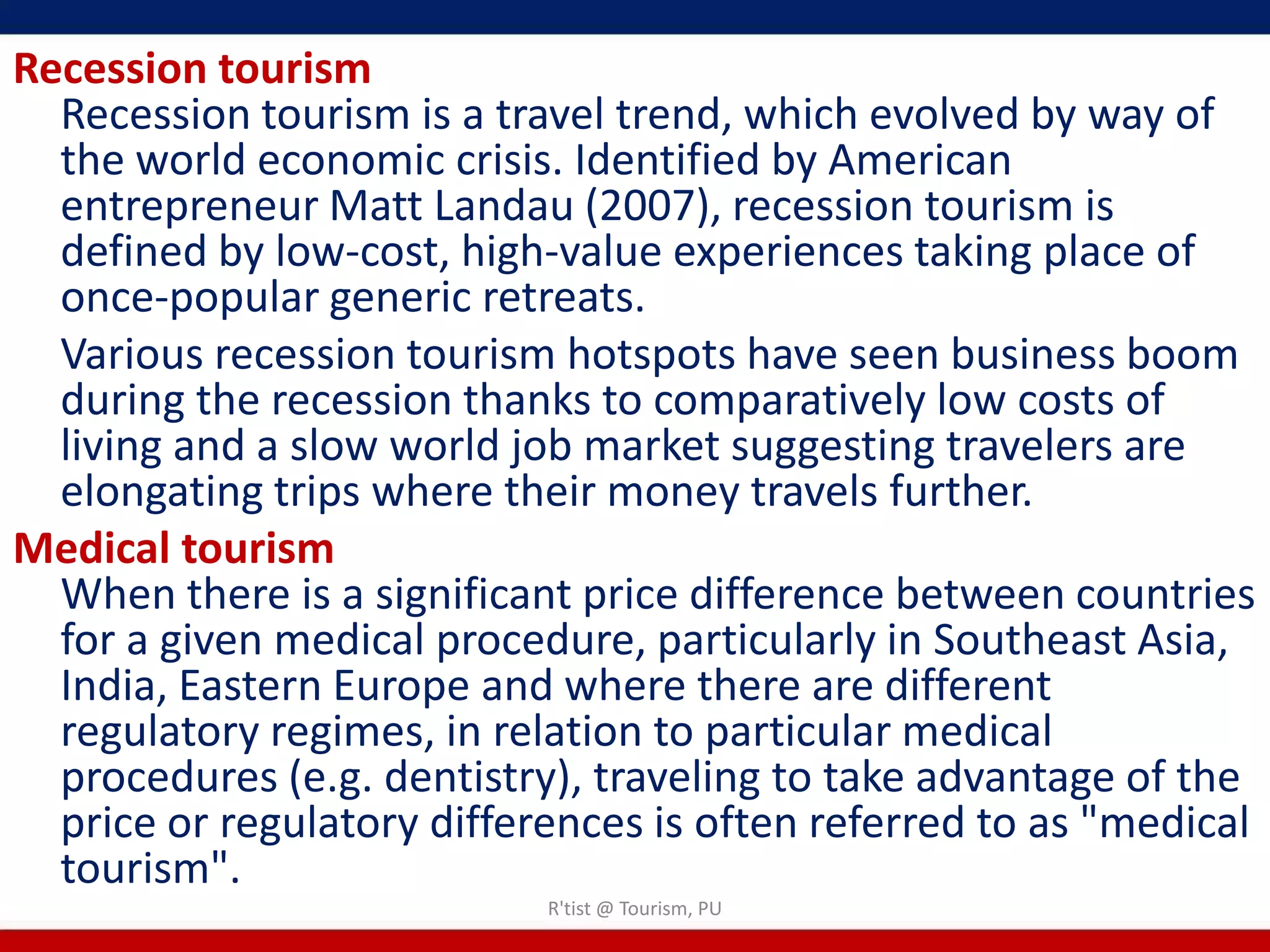 Recession tourism
  Recession tourism is a travel trend, which evolved by way of
  the world economic crisis. Identified by American
  entrepreneur Matt Landau (2007), recession tourism is
  defined by low-cost, high-value experiences taking place of
  once-popular generic retreats.
  Various recession tourism hotspots have seen business boom
  during the recession thanks to comparatively low costs of
  living and a slow world job market suggesting travelers are
  elongating trips where their money travels further.
Medical tourism
  When there is a significant price difference between countries
  for a given medical procedure, particularly in Southeast Asia,
  India, Eastern Europe and where there are different
  regulatory regimes, in relation to particular medical
  procedures (e.g. dentistry), traveling to take advantage of the
  price or regulatory differences is often referred to as "medical
  tourism".
                            R'tist @ Tourism, PU
 