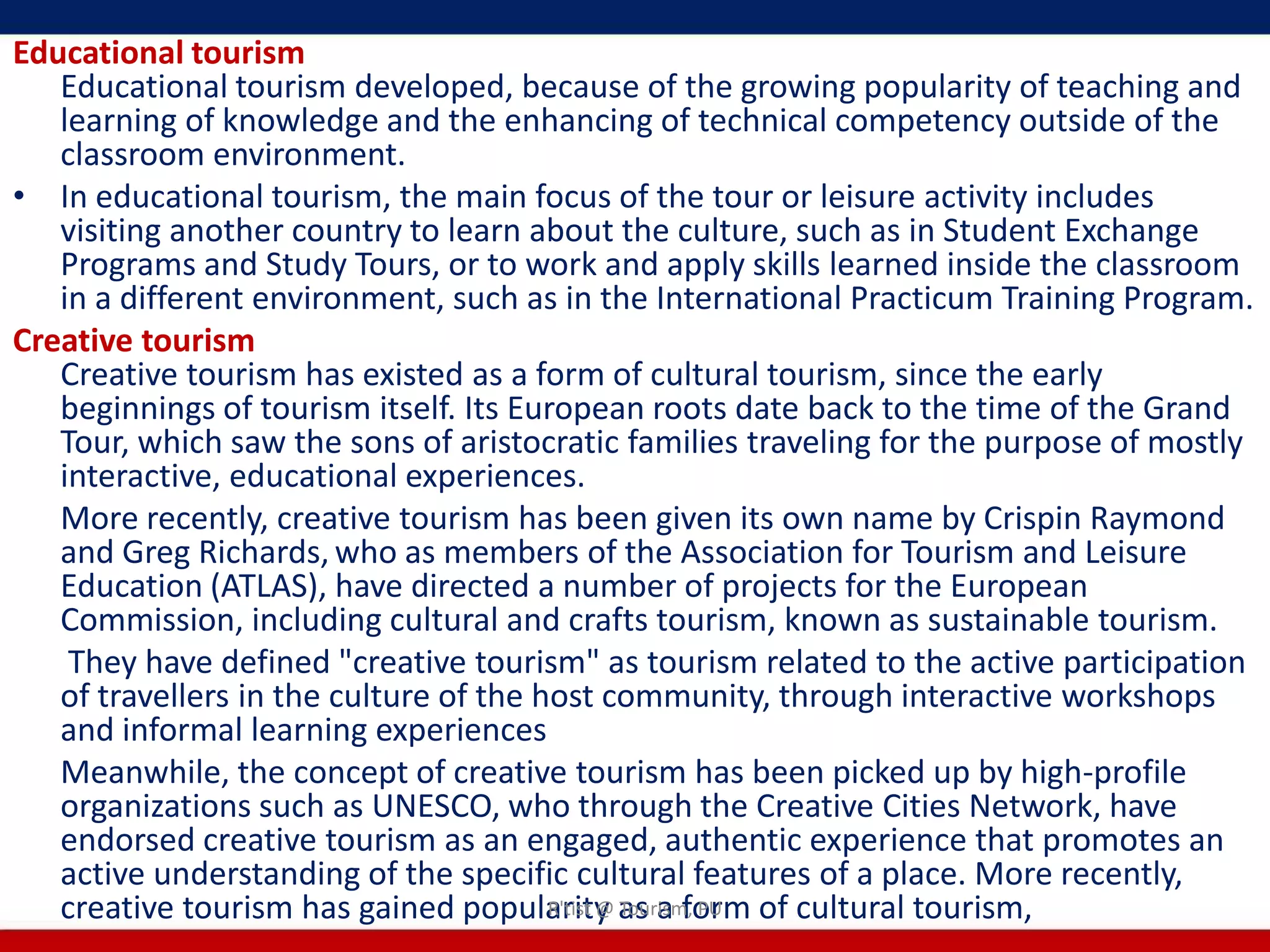 Educational tourism
   Educational tourism developed, because of the growing popularity of teaching and
   learning of knowledge and the enhancing of technical competency outside of the
   classroom environment.
• In educational tourism, the main focus of the tour or leisure activity includes
   visiting another country to learn about the culture, such as in Student Exchange
   Programs and Study Tours, or to work and apply skills learned inside the classroom
   in a different environment, such as in the International Practicum Training Program.
Creative tourism
   Creative tourism has existed as a form of cultural tourism, since the early
   beginnings of tourism itself. Its European roots date back to the time of the Grand
   Tour, which saw the sons of aristocratic families traveling for the purpose of mostly
   interactive, educational experiences.
   More recently, creative tourism has been given its own name by Crispin Raymond
   and Greg Richards, who as members of the Association for Tourism and Leisure
   Education (ATLAS), have directed a number of projects for the European
   Commission, including cultural and crafts tourism, known as sustainable tourism.
    They have defined "creative tourism" as tourism related to the active participation
   of travellers in the culture of the host community, through interactive workshops
   and informal learning experiences
   Meanwhile, the concept of creative tourism has been picked up by high-profile
   organizations such as UNESCO, who through the Creative Cities Network, have
   endorsed creative tourism as an engaged, authentic experience that promotes an
   active understanding of the specific cultural features of a place. More recently,
   creative tourism has gained popularity as a form of cultural tourism,
                                        R'tist @ Tourism, PU
 