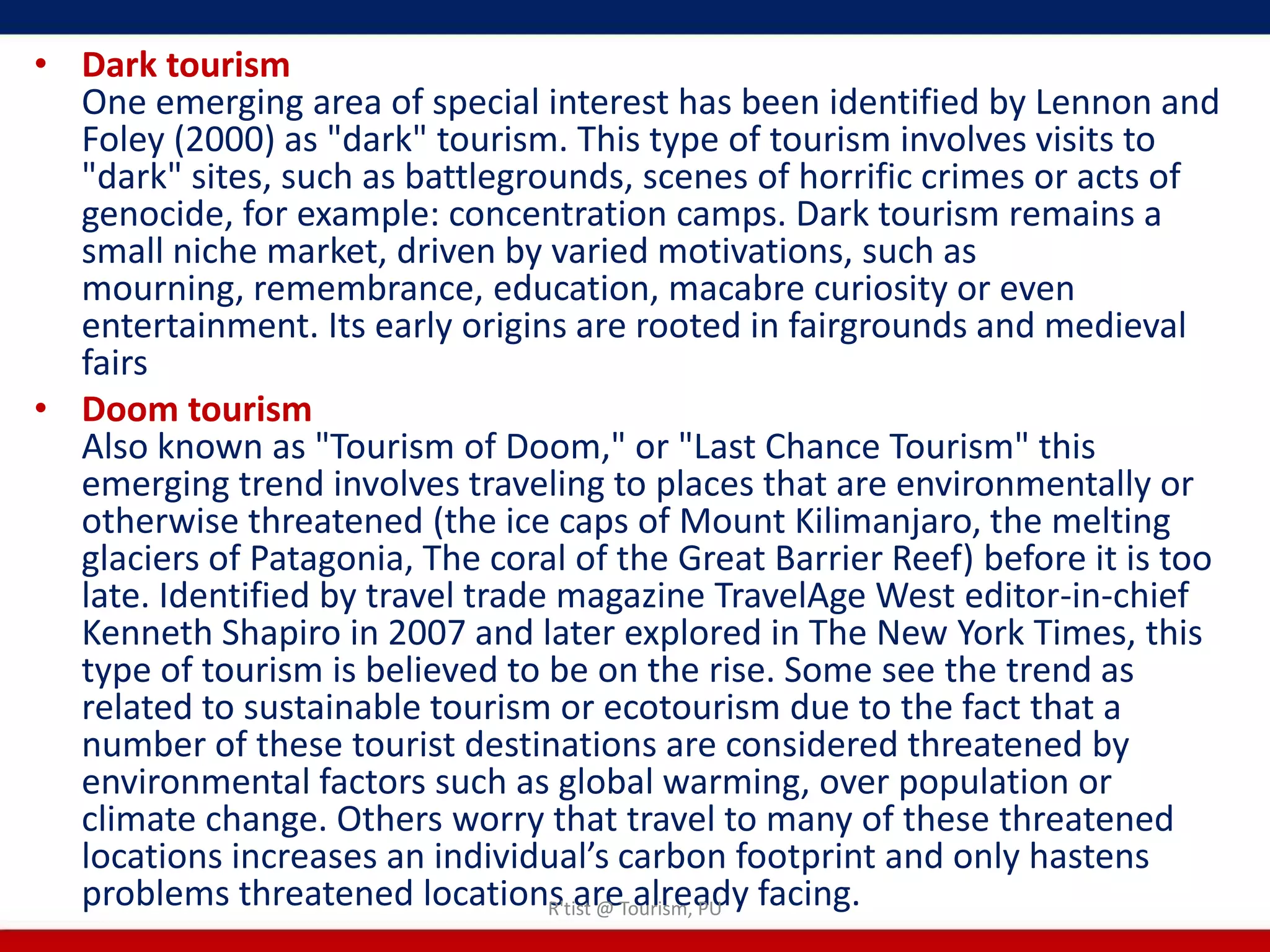 • Dark tourism
  One emerging area of special interest has been identified by Lennon and
  Foley (2000) as "dark" tourism. This type of tourism involves visits to
  "dark" sites, such as battlegrounds, scenes of horrific crimes or acts of
  genocide, for example: concentration camps. Dark tourism remains a
  small niche market, driven by varied motivations, such as
  mourning, remembrance, education, macabre curiosity or even
  entertainment. Its early origins are rooted in fairgrounds and medieval
  fairs
• Doom tourism
  Also known as "Tourism of Doom," or "Last Chance Tourism" this
  emerging trend involves traveling to places that are environmentally or
  otherwise threatened (the ice caps of Mount Kilimanjaro, the melting
  glaciers of Patagonia, The coral of the Great Barrier Reef) before it is too
  late. Identified by travel trade magazine TravelAge West editor-in-chief
  Kenneth Shapiro in 2007 and later explored in The New York Times, this
  type of tourism is believed to be on the rise. Some see the trend as
  related to sustainable tourism or ecotourism due to the fact that a
  number of these tourist destinations are considered threatened by
  environmental factors such as global warming, over population or
  climate change. Others worry that travel to many of these threatened
  locations increases an individual’s carbon footprint and only hastens
  problems threatened locations areTourism, PU facing.
                                  R'tist @ already
 
