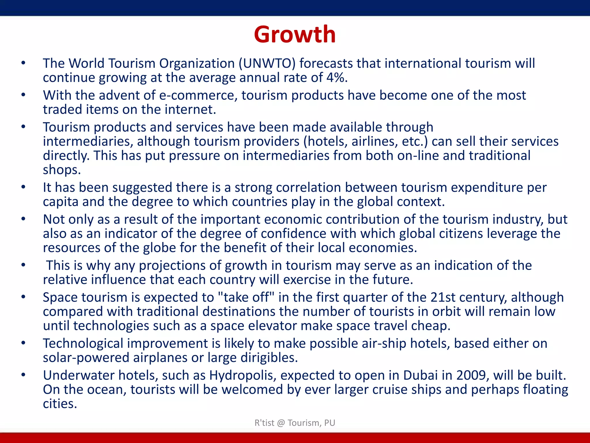 Growth
•   The World Tourism Organization (UNWTO) forecasts that international tourism will
    continue growing at the average annual rate of 4%.
•   With the advent of e-commerce, tourism products have become one of the most
    traded items on the internet.
•   Tourism products and services have been made available through
    intermediaries, although tourism providers (hotels, airlines, etc.) can sell their services
    directly. This has put pressure on intermediaries from both on-line and traditional
    shops.
•   It has been suggested there is a strong correlation between tourism expenditure per
    capita and the degree to which countries play in the global context.
•   Not only as a result of the important economic contribution of the tourism industry, but
    also as an indicator of the degree of confidence with which global citizens leverage the
    resources of the globe for the benefit of their local economies.
•    This is why any projections of growth in tourism may serve as an indication of the
    relative influence that each country will exercise in the future.
•   Space tourism is expected to "take off" in the first quarter of the 21st century, although
    compared with traditional destinations the number of tourists in orbit will remain low
    until technologies such as a space elevator make space travel cheap.
•   Technological improvement is likely to make possible air-ship hotels, based either on
    solar-powered airplanes or large dirigibles.
•   Underwater hotels, such as Hydropolis, expected to open in Dubai in 2009, will be built.
    On the ocean, tourists will be welcomed by ever larger cruise ships and perhaps floating
    cities.
                                        R'tist @ Tourism, PU
 