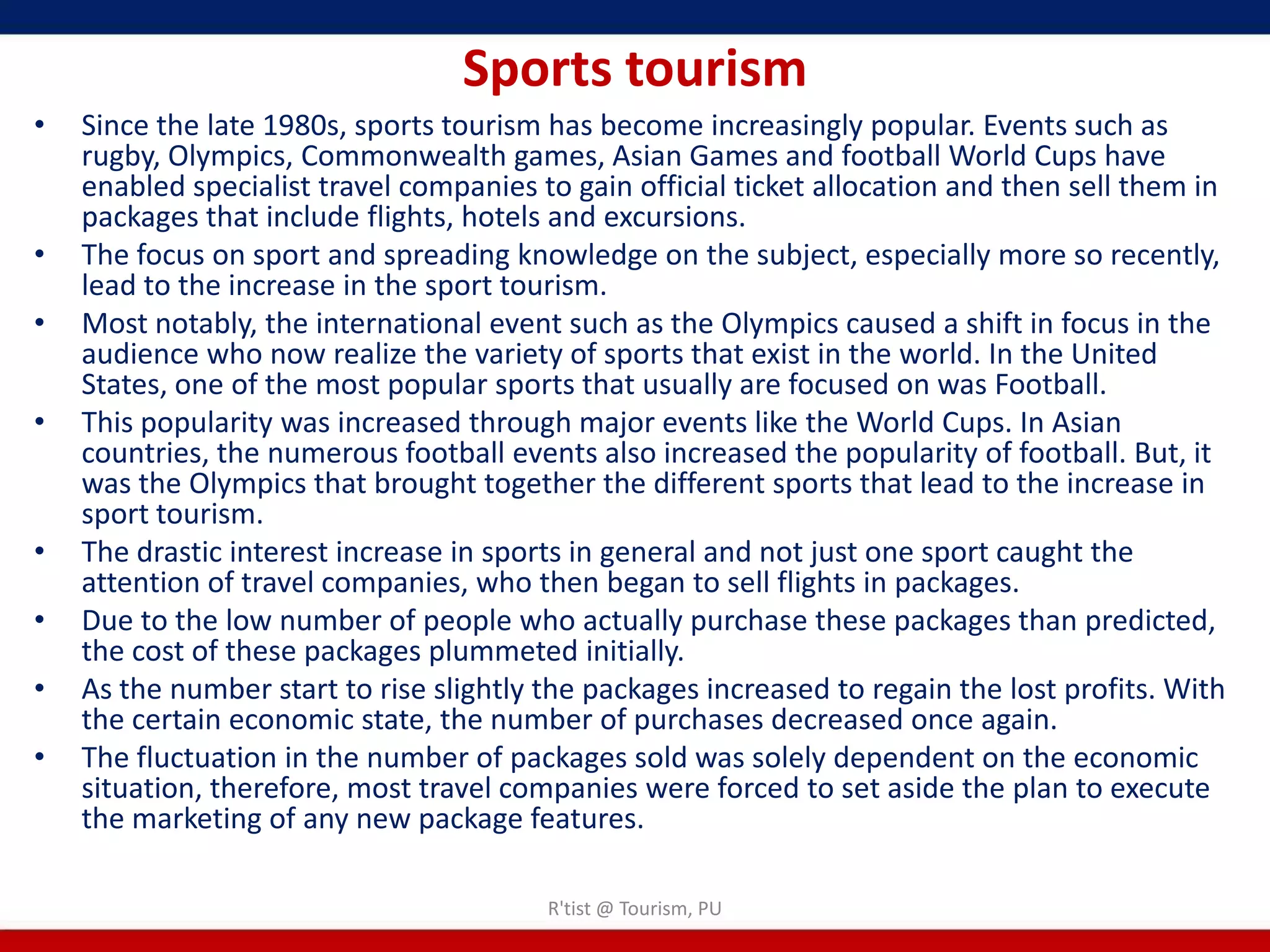 Sports tourism
•   Since the late 1980s, sports tourism has become increasingly popular. Events such as
    rugby, Olympics, Commonwealth games, Asian Games and football World Cups have
    enabled specialist travel companies to gain official ticket allocation and then sell them in
    packages that include flights, hotels and excursions.
•   The focus on sport and spreading knowledge on the subject, especially more so recently,
    lead to the increase in the sport tourism.
•   Most notably, the international event such as the Olympics caused a shift in focus in the
    audience who now realize the variety of sports that exist in the world. In the United
    States, one of the most popular sports that usually are focused on was Football.
•   This popularity was increased through major events like the World Cups. In Asian
    countries, the numerous football events also increased the popularity of football. But, it
    was the Olympics that brought together the different sports that lead to the increase in
    sport tourism.
•   The drastic interest increase in sports in general and not just one sport caught the
    attention of travel companies, who then began to sell flights in packages.
•   Due to the low number of people who actually purchase these packages than predicted,
    the cost of these packages plummeted initially.
•   As the number start to rise slightly the packages increased to regain the lost profits. With
    the certain economic state, the number of purchases decreased once again.
•   The fluctuation in the number of packages sold was solely dependent on the economic
    situation, therefore, most travel companies were forced to set aside the plan to execute
    the marketing of any new package features.

                                         R'tist @ Tourism, PU
 