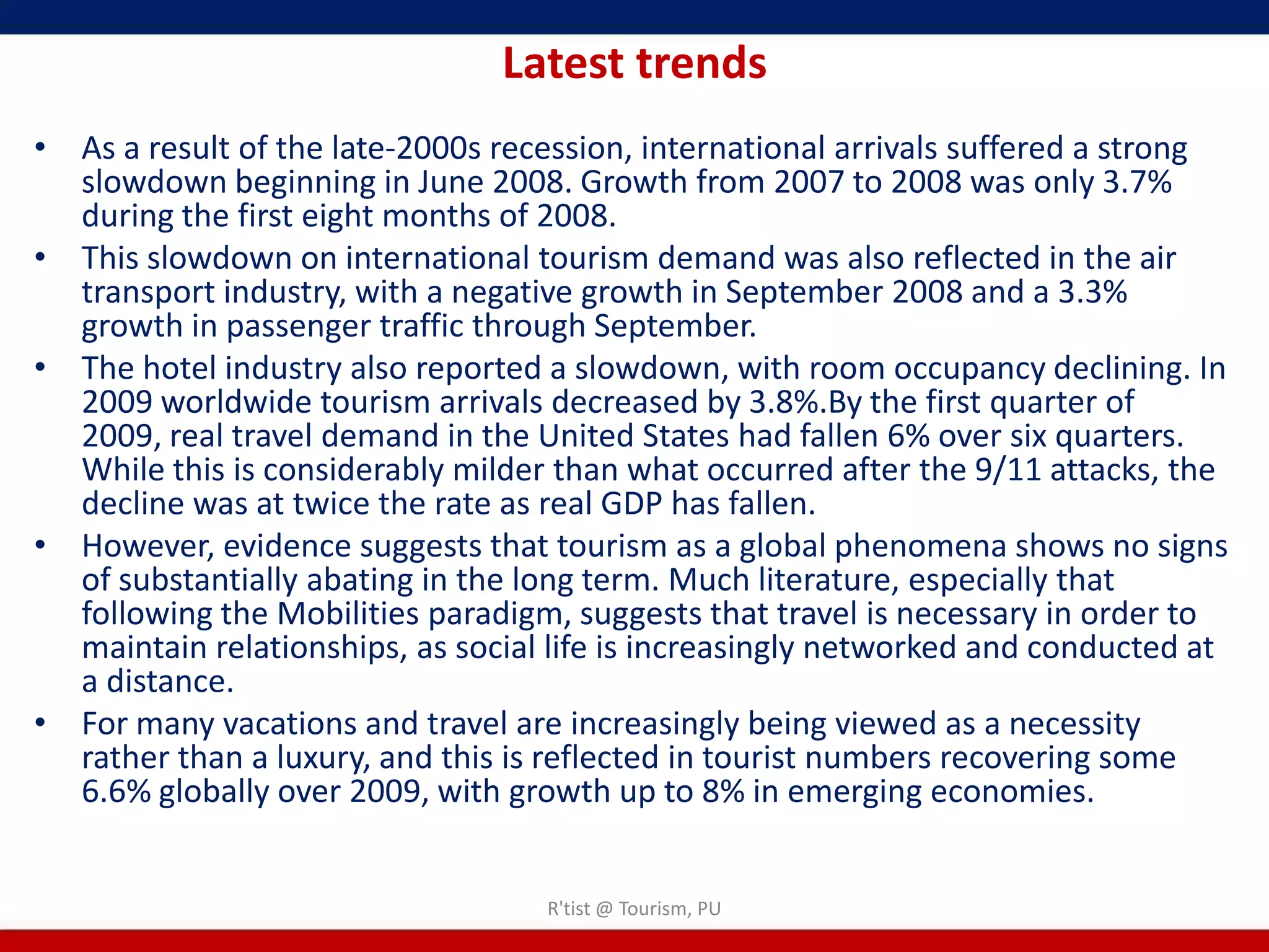 Latest trends
• As a result of the late-2000s recession, international arrivals suffered a strong
  slowdown beginning in June 2008. Growth from 2007 to 2008 was only 3.7%
  during the first eight months of 2008.
• This slowdown on international tourism demand was also reflected in the air
  transport industry, with a negative growth in September 2008 and a 3.3%
  growth in passenger traffic through September.
• The hotel industry also reported a slowdown, with room occupancy declining. In
  2009 worldwide tourism arrivals decreased by 3.8%.By the first quarter of
  2009, real travel demand in the United States had fallen 6% over six quarters.
  While this is considerably milder than what occurred after the 9/11 attacks, the
  decline was at twice the rate as real GDP has fallen.
• However, evidence suggests that tourism as a global phenomena shows no signs
  of substantially abating in the long term. Much literature, especially that
  following the Mobilities paradigm, suggests that travel is necessary in order to
  maintain relationships, as social life is increasingly networked and conducted at
  a distance.
• For many vacations and travel are increasingly being viewed as a necessity
  rather than a luxury, and this is reflected in tourist numbers recovering some
  6.6% globally over 2009, with growth up to 8% in emerging economies.


                                   R'tist @ Tourism, PU
 