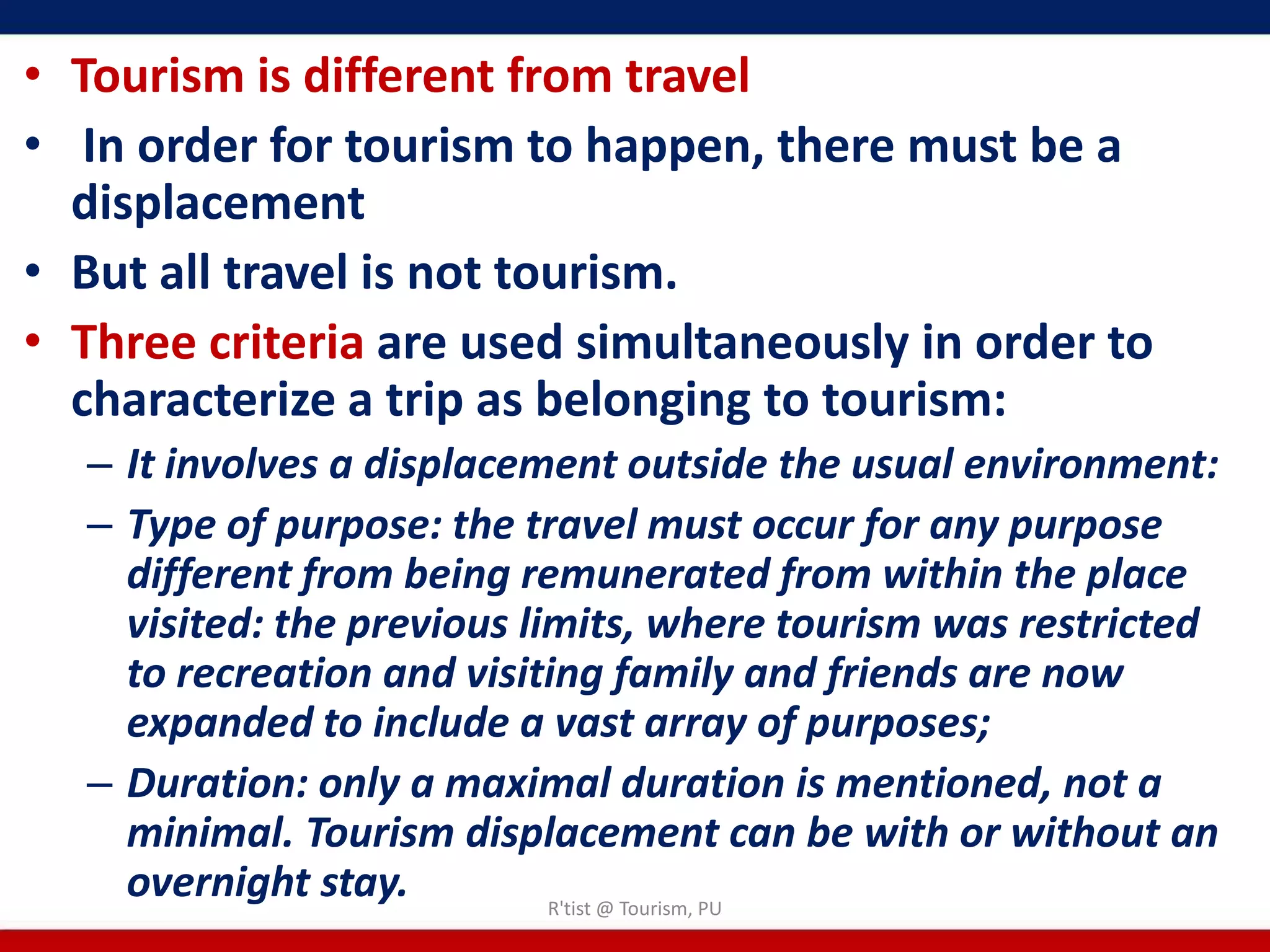 • Tourism is different from travel
• In order for tourism to happen, there must be a
  displacement
• But all travel is not tourism.
• Three criteria are used simultaneously in order to
  characterize a trip as belonging to tourism:
  – It involves a displacement outside the usual environment:
  – Type of purpose: the travel must occur for any purpose
    different from being remunerated from within the place
    visited: the previous limits, where tourism was restricted
    to recreation and visiting family and friends are now
    expanded to include a vast array of purposes;
  – Duration: only a maximal duration is mentioned, not a
    minimal. Tourism displacement can be with or without an
    overnight stay.         R'tist @ Tourism, PU
 
