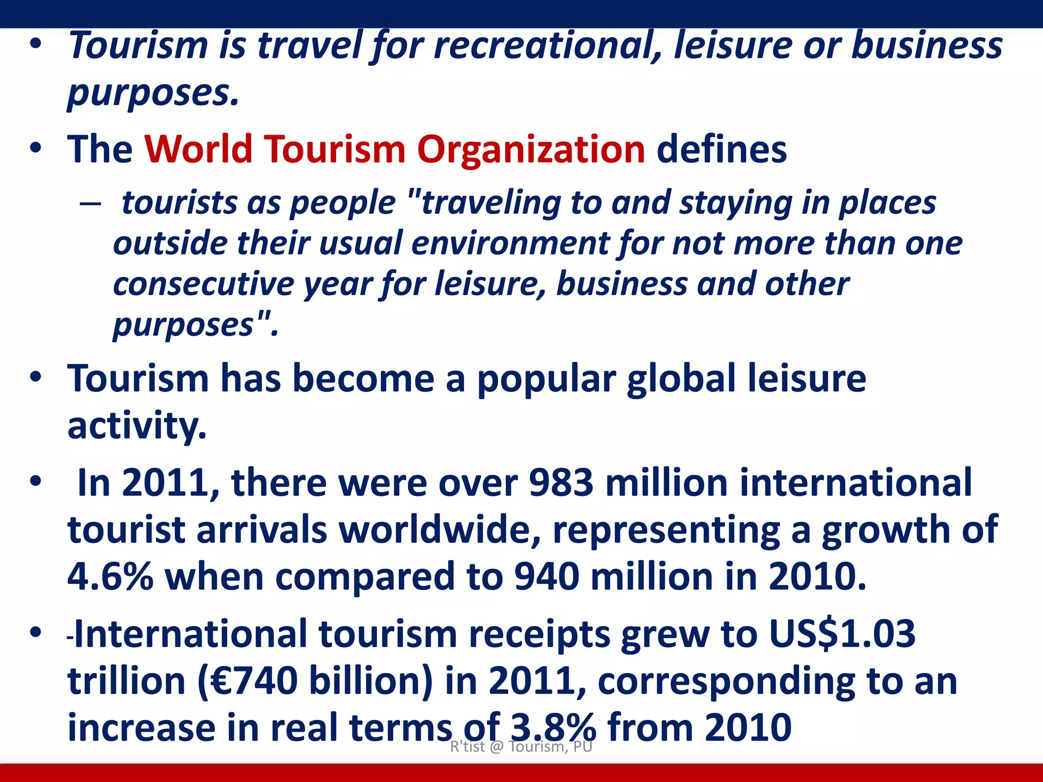 • Tourism is travel for recreational, leisure or business
  purposes.
• The World Tourism Organization defines
   – tourists as people "traveling to and staying in places
     outside their usual environment for not more than one
     consecutive year for leisure, business and other
     purposes".
• Tourism has become a popular global leisure
  activity.
• In 2011, there were over 983 million international
  tourist arrivals worldwide, representing a growth of
  4.6% when compared to 940 million in 2010.
• International tourism receipts grew to US$1.03
  trillion (€740 billion) in 2011, corresponding to an
  increase in real terms of 3.8% from 2010
                          R'tist @ Tourism, PU
 