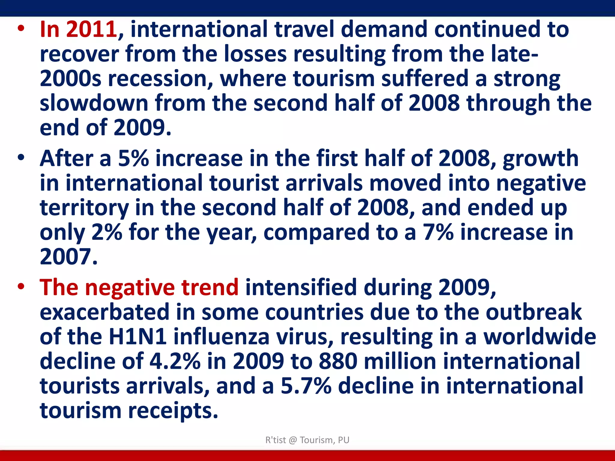• In 2011, international travel demand continued to
  recover from the losses resulting from the late-
  2000s recession, where tourism suffered a strong
  slowdown from the second half of 2008 through the
  end of 2009.
• After a 5% increase in the first half of 2008, growth
  in international tourist arrivals moved into negative
  territory in the second half of 2008, and ended up
  only 2% for the year, compared to a 7% increase in
  2007.
• The negative trend intensified during 2009,
  exacerbated in some countries due to the outbreak
  of the H1N1 influenza virus, resulting in a worldwide
  decline of 4.2% in 2009 to 880 million international
  tourists arrivals, and a 5.7% decline in international
  tourism receipts.
                        R'tist @ Tourism, PU
 