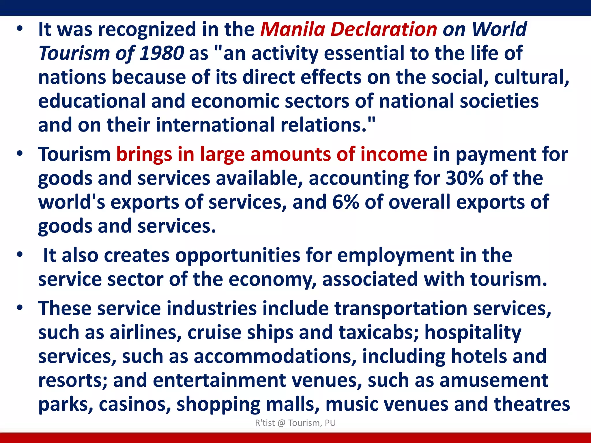 • It was recognized in the Manila Declaration on World
  Tourism of 1980 as "an activity essential to the life of
  nations because of its direct effects on the social, cultural,
  educational and economic sectors of national societies
  and on their international relations."
• Tourism brings in large amounts of income in payment for
  goods and services available, accounting for 30% of the
  world's exports of services, and 6% of overall exports of
  goods and services.
• It also creates opportunities for employment in the
  service sector of the economy, associated with tourism.
• These service industries include transportation services,
  such as airlines, cruise ships and taxicabs; hospitality
  services, such as accommodations, including hotels and
  resorts; and entertainment venues, such as amusement
  parks, casinos, shopping malls, music venues and theatres
                           R'tist @ Tourism, PU
 