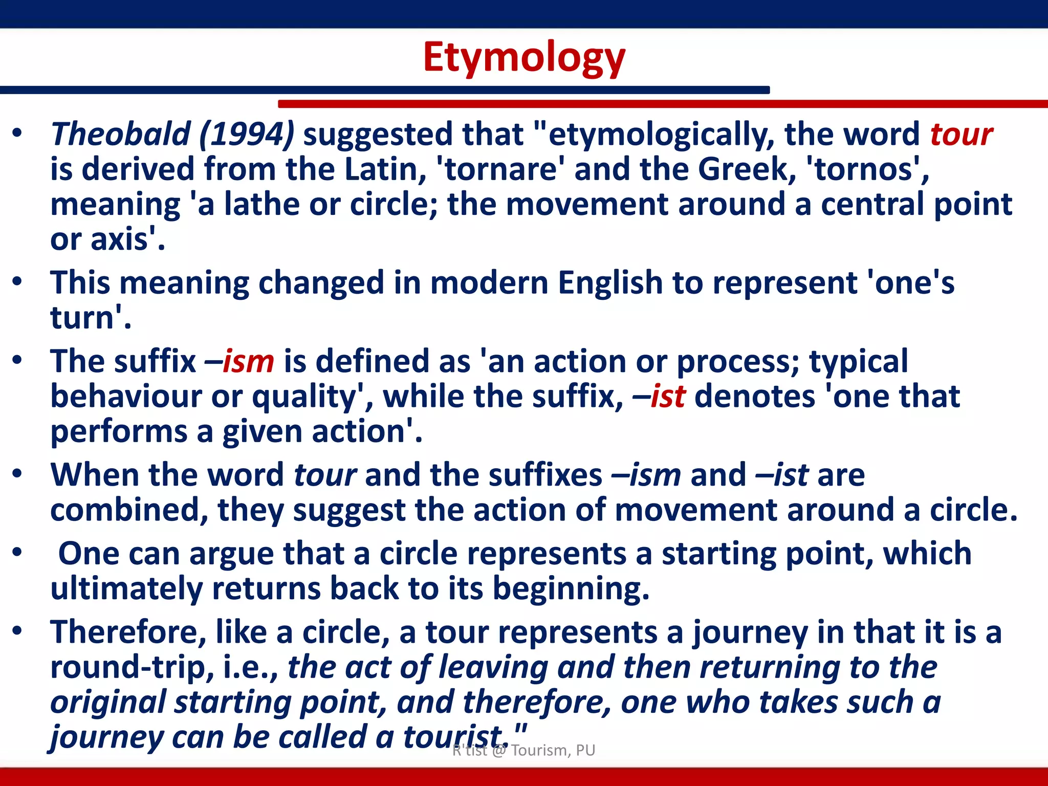 Etymology
• Theobald (1994) suggested that "etymologically, the word tour
  is derived from the Latin, 'tornare' and the Greek, 'tornos',
  meaning 'a lathe or circle; the movement around a central point
  or axis'.
• This meaning changed in modern English to represent 'one's
  turn'.
• The suffix –ism is defined as 'an action or process; typical
  behaviour or quality', while the suffix, –ist denotes 'one that
  performs a given action'.
• When the word tour and the suffixes –ism and –ist are
  combined, they suggest the action of movement around a circle.
• One can argue that a circle represents a starting point, which
  ultimately returns back to its beginning.
• Therefore, like a circle, a tour represents a journey in that it is a
  round-trip, i.e., the act of leaving and then returning to the
  original starting point, and therefore, one who takes such a
  journey can be called a tourist." PU
                                R'tist @ Tourism,
 