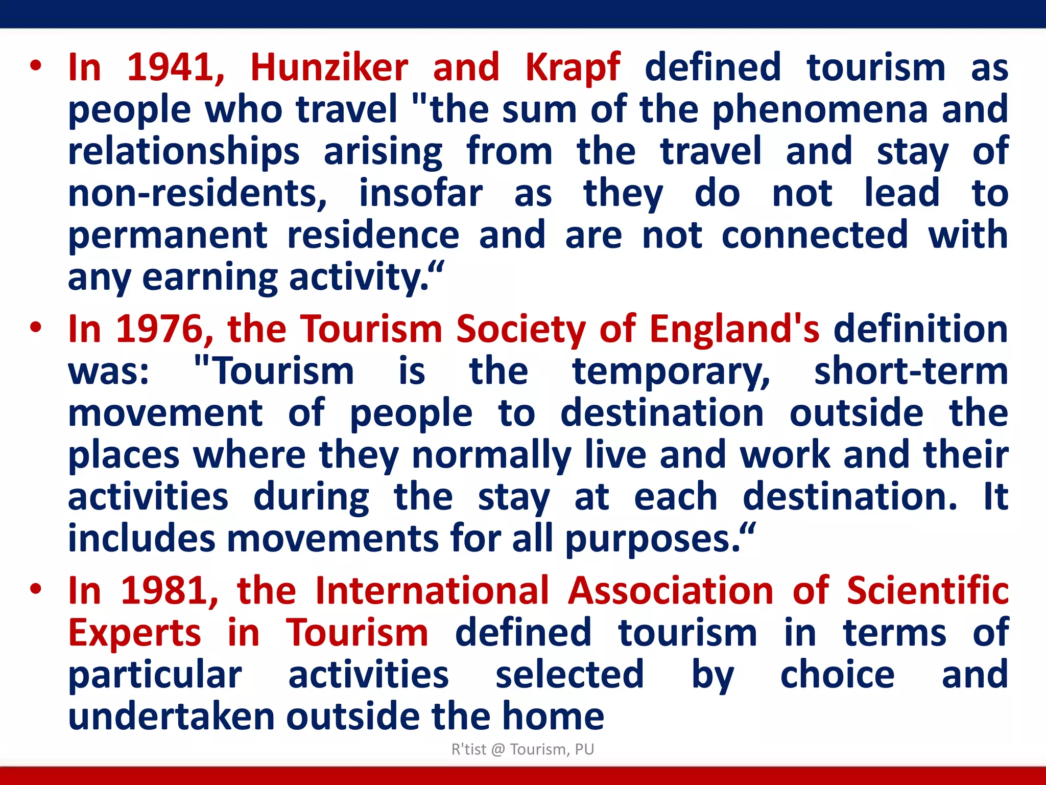 • In 1941, Hunziker and Krapf defined tourism as
  people who travel "the sum of the phenomena and
  relationships arising from the travel and stay of
  non-residents, insofar as they do not lead to
  permanent residence and are not connected with
  any earning activity.“
• In 1976, the Tourism Society of England's definition
  was: "Tourism is the temporary, short-term
  movement of people to destination outside the
  places where they normally live and work and their
  activities during the stay at each destination. It
  includes movements for all purposes.“
• In 1981, the International Association of Scientific
  Experts in Tourism defined tourism in terms of
  particular activities selected by choice and
  undertaken outside the home
                       R'tist @ Tourism, PU
 