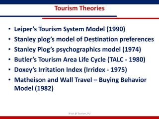 Tourism Theories

•   Leiper’s Tourism System Model (1990)
•   Stanley plog’s model of Destination preferences
•   Stanley Plog’s psychographics model (1974)
•   Butler’s Tourism Area Life Cycle (TALC - 1980)
•   Doxey’s Irritation Index (Irridex - 1975)
•   Matheison and Wall Travel – Buying Behavior
    Model (1982)


                      R'tist @ Tourism, PU
 