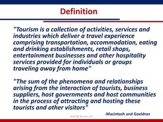 Definition
"Tourism is a collection of activities, services and
industries which deliver a travel experience
comprising transportation, accommodation, eating
and drinking establishments, retail shops,
entertainment businesses and other hospitality
services provided for individuals or groups
traveling away from home"
"The sum of the phenomena and relationships
arising from the interaction of tourists, business
suppliers, host governments and host communities
in the process of attracting and hosting these
tourists and other visitors"
                    R'tist @ Tourism, PU
                                           -Macintosh and Goeldner
 